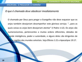 FACULDADE E SEMINÁRIOS TEOLÓGICO NACIONAL
DISCIPLINA: O PREGADOR E O SERMÃO
18
O que é chamado deve obedecer imediatamente
O chamado por Deus para pregar o Evangelho não deve esquecer que os
anjos também desejariam desempenhar este glorioso serviço. "...para as
quais coisas os anjos bem desejariam atentar" (I Pedro 1:12). Os anjos são
numerosíssimos, pertencentes a muitas ordens diferentes, dotados de
grande inteligência, poder e autoridade, e alguns deles são dirigentes de
vastas regiões dos mundos celestiais. Veja Efésios 1:21 e Apocalipse 19:17.
 