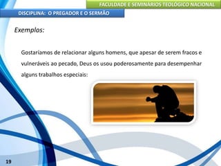 FACULDADE E SEMINÁRIOS TEOLÓGICO NACIONAL
DISCIPLINA: O PREGADOR E O SERMÃO
19
Exemplos:
Gostaríamos de relacionar alguns homens, que apesar de serem fracos e
vulneráveis ao pecado, Deus os usou poderosamente para desempenhar
alguns trabalhos especiais:
 