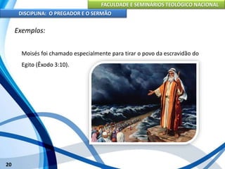 FACULDADE E SEMINÁRIOS TEOLÓGICO NACIONAL
DISCIPLINA: O PREGADOR E O SERMÃO
20
Exemplos:
Moisés foi chamado especialmente para tirar o povo da escravidão do
Egito (Êxodo 3:10).
 