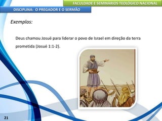 FACULDADE E SEMINÁRIOS TEOLÓGICO NACIONAL
DISCIPLINA: O PREGADOR E O SERMÃO
21
Exemplos:
Deus chamou Josué para liderar o povo de Israel em direção da terra
prometida (Josué 1:1-2).
 