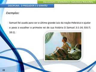 FACULDADE E SEMINÁRIOS TEOLÓGICO NACIONAL
DISCIPLINA: O PREGADOR E O SERMÃO
22
Exemplos:
Samuel foi usado para ser o último grande Juiz da nação Hebraica e ajudar
o povo a escolher o primeiro rei de sua história (I Samuel 3:1-14; 8:6-7;
10:1).
 