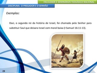 FACULDADE E SEMINÁRIOS TEOLÓGICO NACIONAL
DISCIPLINA: O PREGADOR E O SERMÃO
23
Exemplos:
Davi, o segundo rei da história de Israel, foi chamado pelo Senhor para
substituir Saul que deixara Israel com moral baixa (I Samuel 16:11-13).
 