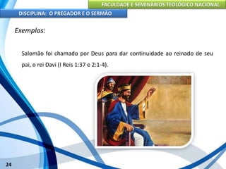 FACULDADE E SEMINÁRIOS TEOLÓGICO NACIONAL
DISCIPLINA: O PREGADOR E O SERMÃO
24
Exemplos:
Salomão foi chamado por Deus para dar continuidade ao reinado de seu
pai, o rei Davi (I Reis 1:37 e 2:1-4).
 