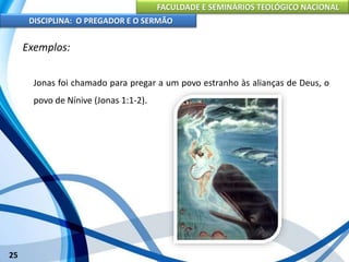 FACULDADE E SEMINÁRIOS TEOLÓGICO NACIONAL
DISCIPLINA: O PREGADOR E O SERMÃO
25
Exemplos:
Jonas foi chamado para pregar a um povo estranho às alianças de Deus, o
povo de Nínive (Jonas 1:1-2).
 