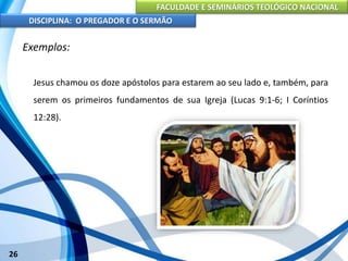 FACULDADE E SEMINÁRIOS TEOLÓGICO NACIONAL
DISCIPLINA: O PREGADOR E O SERMÃO
26
Exemplos:
Jesus chamou os doze apóstolos para estarem ao seu lado e, também, para
serem os primeiros fundamentos de sua Igreja (Lucas 9:1-6; I Coríntios
12:28).
 