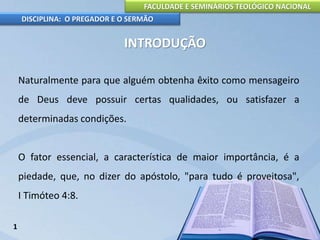 FACULDADE E SEMINÁRIOS TEOLÓGICO NACIONAL
DISCIPLINA: O PREGADOR E O SERMÃO
INTRODUÇÃO
Naturalmente para que alguém obtenha êxito como mensageiro
de Deus deve possuir certas qualidades, ou satisfazer a
determinadas condições.
O fator essencial, a característica de maior importância, é a
piedade, que, no dizer do apóstolo, "para tudo é proveitosa",
I Timóteo 4:8.
1
 