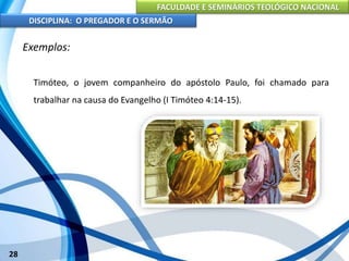 FACULDADE E SEMINÁRIOS TEOLÓGICO NACIONAL
DISCIPLINA: O PREGADOR E O SERMÃO
28
Exemplos:
Timóteo, o jovem companheiro do apóstolo Paulo, foi chamado para
trabalhar na causa do Evangelho (I Timóteo 4:14-15).
 