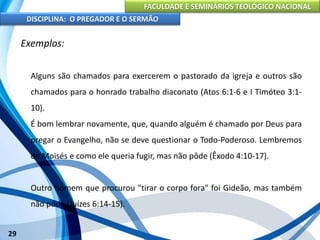 FACULDADE E SEMINÁRIOS TEOLÓGICO NACIONAL
DISCIPLINA: O PREGADOR E O SERMÃO
29
Exemplos:
Alguns são chamados para exercerem o pastorado da igreja e outros são
chamados para o honrado trabalho diaconato (Atos 6:1-6 e I Timóteo 3:1-
10).
É bom lembrar novamente, que, quando alguém é chamado por Deus para
pregar o Evangelho, não se deve questionar o Todo-Poderoso. Lembremos
de Moisés e como ele queria fugir, mas não pôde (Êxodo 4:10-17).
Outro homem que procurou "tirar o corpo fora" foi Gideão, mas também
não pôde (Juízes 6:14-15).
 