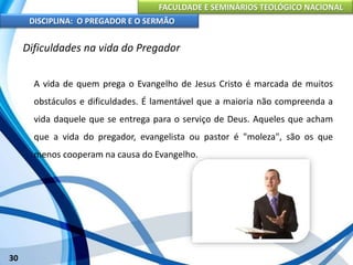 FACULDADE E SEMINÁRIOS TEOLÓGICO NACIONAL
DISCIPLINA: O PREGADOR E O SERMÃO
30
Dificuldades na vida do Pregador
A vida de quem prega o Evangelho de Jesus Cristo é marcada de muitos
obstáculos e dificuldades. É lamentável que a maioria não compreenda a
vida daquele que se entrega para o serviço de Deus. Aqueles que acham
que a vida do pregador, evangelista ou pastor é "moleza", são os que
menos cooperam na causa do Evangelho.
 