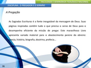 FACULDADE E SEMINÁRIOS TEOLÓGICO NACIONAL
DISCIPLINA: O PREGADOR E O SERMÃO
31
A Pregação
As Sagradas Escrituras é a fonte inesgotável da mensagem de Deus. Suas
páginas inspiradas contêm tudo o que precisa o servo de Deus para o
desempenho eficiente da missão de pregar. Este maravilhoso Livro
apresenta variado material para o abastecimento perene do obreiro:
poesia, história, biografia, doutrina, profecia...
 