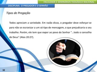 FACULDADE E SEMINÁRIOS TEOLÓGICO NACIONAL
DISCIPLINA: O PREGADOR E O SERMÃO
32
Tipos de Pregação
Todos apreciam a variedade. Em razão disso, o pregador deve esforçar-se
para não se escravizar a um só tipo de mensagem, o que prejudicaria o seu
trabalho. Porém, ele tem que expor ao povo do Senhor "...todo o conselho
de Deus" (Atos 20:27).
 