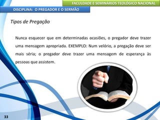 FACULDADE E SEMINÁRIOS TEOLÓGICO NACIONAL
DISCIPLINA: O PREGADOR E O SERMÃO
33
Tipos de Pregação
Nunca esquecer que em determinadas ocasiões, o pregador deve trazer
uma mensagem apropriada. EXEMPLO: Num velório, a pregação deve ser
mais séria; o pregador deve trazer uma mensagem de esperança às
pessoas que assistem.
 