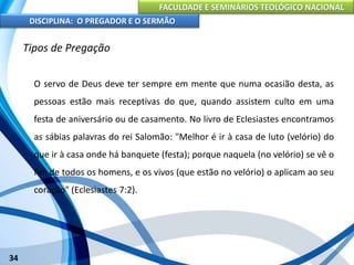 FACULDADE E SEMINÁRIOS TEOLÓGICO NACIONAL
DISCIPLINA: O PREGADOR E O SERMÃO
34
Tipos de Pregação
O servo de Deus deve ter sempre em mente que numa ocasião desta, as
pessoas estão mais receptivas do que, quando assistem culto em uma
festa de aniversário ou de casamento. No livro de Eclesiastes encontramos
as sábias palavras do rei Salomão: "Melhor é ir à casa de luto (velório) do
que ir à casa onde há banquete (festa); porque naquela (no velório) se vê o
fim de todos os homens, e os vivos (que estão no velório) o aplicam ao seu
coração" (Eclesiastes 7:2).
 