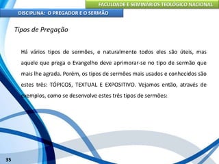 FACULDADE E SEMINÁRIOS TEOLÓGICO NACIONAL
DISCIPLINA: O PREGADOR E O SERMÃO
35
Tipos de Pregação
Há vários tipos de sermões, e naturalmente todos eles são úteis, mas
aquele que prega o Evangelho deve aprimorar-se no tipo de sermão que
mais lhe agrada. Porém, os tipos de sermões mais usados e conhecidos são
estes três: TÓPICOS, TEXTUAL E EXPOSITIVO. Vejamos então, através de
exemplos, como se desenvolve estes três tipos de sermões:
 