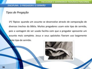 FACULDADE E SEMINÁRIOS TEOLÓGICO NACIONAL
DISCIPLINA: O PREGADOR E O SERMÃO
36
Tipos de Pregação
1º) Tópico: quando um assunto se desenvolve através de comparação de
diversos trechos da Bíblia. Muitos pregadores usam este tipo de sermão,
pois a vantagem de ser usado facilita com que o pregador apresente um
assunto mais completo. Jesus e seus apóstolos fizeram uso largamente
deste tipo de sermão.
 