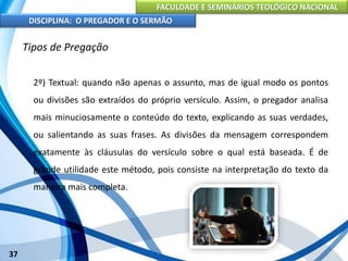 FACULDADE E SEMINÁRIOS TEOLÓGICO NACIONAL
DISCIPLINA: O PREGADOR E O SERMÃO
37
Tipos de Pregação
2º) Textual: quando não apenas o assunto, mas de igual modo os pontos
ou divisões são extraídos do próprio versículo. Assim, o pregador analisa
mais minuciosamente o conteúdo do texto, explicando as suas verdades,
ou salientando as suas frases. As divisões da mensagem correspondem
exatamente às cláusulas do versículo sobre o qual está baseada. É de
grande utilidade este método, pois consiste na interpretação do texto da
maneira mais completa.
 