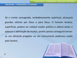 FACULDADE E SEMINÁRIOS TEOLÓGICO NACIONAL
DISCIPLINA: O PREGADOR E O SERMÃO
Só o crente consagrado, verdadeiramente espiritual, alcançará
grandes vitórias por Deus e para Deus. O homem leviano,
superficial, poderá ser notável orador político e obterá talvez o
aplauso e admiração de muitos, porém jamais conseguirá tornar-
se um eficiente pregador ou um instrumento poderoso usado
pelo Senhor.
2
 