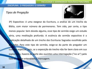 FACULDADE E SEMINÁRIOS TEOLÓGICO NACIONAL
DISCIPLINA: O PREGADOR E O SERMÃO
38
Tipos de Pregação
3º) Expositivo: é uma exegese da Escritura, a análise de um trecho da
Bíblia, com maior número de pormenores. Tem sido, por certo, o tipo
menos popular. Sem dúvida alguma, esse tipo de sermão exige um estudo
sério, uma meditação profunda. A essência do sermão expositivo é a
explicação detalhada de um trecho das Escrituras Sagradas escolhido pelo
pregador. Para este tipo de sermão, exige-se da parte do pregador um
cuidado especial, pois, se a exposição do trecho não for bem claro em sua
explanação, haverá da parte dos ouvintes uma interrogação ("no ar") pelo
fato de não te entendidos a mensagem.
 