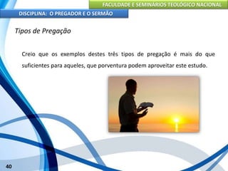FACULDADE E SEMINÁRIOS TEOLÓGICO NACIONAL
DISCIPLINA: O PREGADOR E O SERMÃO
40
Tipos de Pregação
Creio que os exemplos destes três tipos de pregação é mais do que
suficientes para aqueles, que porventura podem aproveitar este estudo.
 