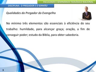 FACULDADE E SEMINÁRIOS TEOLÓGICO NACIONAL
DISCIPLINA: O PREGADOR E O SERMÃO
3
Qualidades do Pregador do Evangelho
No mínimo três elementos são essenciais à eficiência do seu
trabalho: humildade, para alcançar graça; oração, a fim de
conseguir poder; estudo da Bíblia, para obter sabedoria.
 