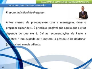 FACULDADE E SEMINÁRIOS TEOLÓGICO NACIONAL
DISCIPLINA: O PREGADOR E O SERMÃO
4
Preparo Individual do Pregador
Antes mesmo de preocupar-se com a mensagem, deve o
pregador cuidar de si. É princípio inegável que aquilo que ele faz
depende do que ele é. Daí as recomendações de Paulo a
Timóteo: "Tem cuidado de ti mesmo (a pessoa) e da doutrina"
(o trabalho); e mais adiante:
 