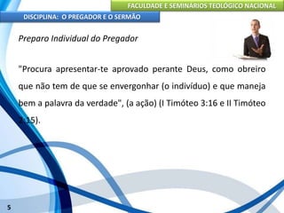 FACULDADE E SEMINÁRIOS TEOLÓGICO NACIONAL
DISCIPLINA: O PREGADOR E O SERMÃO
5
Preparo Individual do Pregador
"Procura apresentar-te aprovado perante Deus, como obreiro
que não tem de que se envergonhar (o indivíduo) e que maneja
bem a palavra da verdade", (a ação) (I Timóteo 3:16 e II Timóteo
2:15).
 