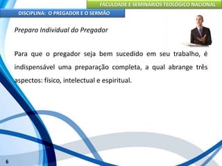 FACULDADE E SEMINÁRIOS TEOLÓGICO NACIONAL
DISCIPLINA: O PREGADOR E O SERMÃO
6
Preparo Individual do Pregador
Para que o pregador seja bem sucedido em seu trabalho, é
indispensável uma preparação completa, a qual abrange três
aspectos: físico, intelectual e espiritual.
 