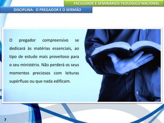 FACULDADE E SEMINÁRIOS TEOLÓGICO NACIONAL
DISCIPLINA: O PREGADOR E O SERMÃO
7
Para que o pregador seja bem sucedido em seu trabalho, é
indispensável uma preparação completa, a qual abrange três
aspectos: físico, intelectual e espiritual.
O pregador compreensivo se
dedicará às matérias essenciais, ao
tipo de estudo mais proveitoso para
o seu ministério. Não perderá os seus
momentos preciosos com leituras
supérfluas ou que nada edificam.
 