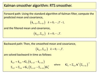 Kalman smoother algorithm: RTS smoother.
Forward path: Using the standard algorithm of Kalman filter, compute the
predicted mean and covariance,
and the filtered mean and covariance,
 1| 1| , 1,ˆ , 0,k k k k k T   x
 | |
ˆ , .0 ,,k k k k Tk x
Backward path: Then, the smoothed mean and covariance,
are solved backward in time as follows:
 | |
ˆ , .0 ,,k T k T Tk x
 
 
| | 1| 1|
| | 1| 1|
ˆ ˆ ˆ ˆk T k k k k T k k
T
k T k k k k T k k k
 
 
  
    
x x G x x
G G
 
1
| 1|
T
k k k k k

 G Awhere
 