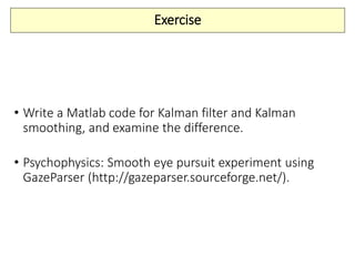 Exercise
• Write a Matlab code for Kalman filter and Kalman
smoothing, and examine the difference.
• Psychophysics: Smooth eye pursuit experiment using
GazeParser (http://gazeparser.sourceforge.net/).
 