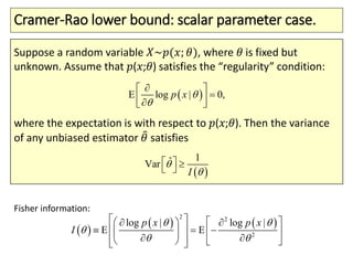 Cramer-Rao lower bound: scalar parameter case.
Suppose a random variable 𝑋~𝑝(𝑥; 𝜃), where 𝜃 is fixed but
unknown. Assume that 𝑝(𝑥;𝜃) satisfies the “regularity” condition:
where the expectation is with respect to 𝑝(𝑥;𝜃). Then the variance
of any unbiased estimator 𝜃 satisfies
 E log | 0,p x 

 
  


 
1ˆVar
I 
   
 
   
2 2
2
log
E
|
E
| logp x p x
I
 

 
    
     
    
 

 

Fisher information:
 