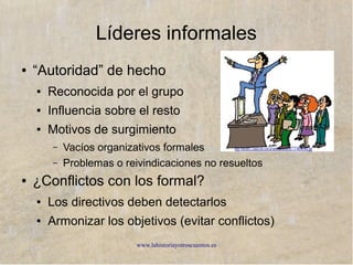 www.lahistoriayotroscuentos.es 38
La organización formal
Establecida por la dirección y reflejada en el organigrama,
es oficial y conocida por todos, y de obligada aceptación
Establecida por la dirección y reflejada en el organigrama,
es oficial y conocida por todos, y de obligada aceptación
EstableceEstablece
Actividades
personales
(puesto de
trabajo)
Actividades
personales
(puesto de
trabajo)
Unidades y
departamentos
Unidades y
departamentos
Autoridad y
responsabilidad
Autoridad y
responsabilidad
Mecanismo de
coordinación
Mecanismo de
coordinación
Cauces de
comunicación
Cauces de
comunicación
 