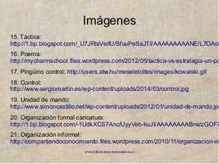 www.lahistoriayotroscuentos.es
Imágenes
15. Táctica:
http://1.bp.blogspot.com/_U7JRlsVeifU/SfuuPeSaJTI/AAAAAAAAANE/L7OAoK
16. Poema:
http://mycharmschool.files.wordpress.com/2012/05/tactica-vs-estrategia-un-po
17. Pingüino control: http://users.atw.hu/meseletoltes/images/kowalski.gif
18. Control:
http://www.sergiomartin.es/wp-content/uploads/2014/03/control.jpg
19. Unidad de mando:
http://www.simoncastillo.net/wp-content/uploads/2012/01/unidad-de-mando.jpg
20. Organización formal caricatura:
http://1.bp.blogspot.com/-1UdkXCS7Anc/UyyVeb-kuJI/AAAAAAAABrw/zGOF7
21. Organización informal:
http://compartiendoconocimiento.files.wordpress.com/2010/11/organizacion-in
 