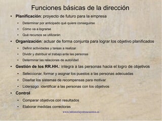 www.lahistoriayotroscuentos.es
Niveles de dirección
Alta dirección
Dirección operativa
Directivos de nivel medios
TrabajadoresTrabajadores
Directivos de alto nivel. Encargados de
dirigir la la empresa fijando sus objetivos,
las líneas estratégicas (largo plazo) y
asegurar la cohesión
Directivos de alto nivel. Encargados de
dirigir la la empresa fijando sus objetivos,
las líneas estratégicas (largo plazo) y
asegurar la cohesión
Directivos que tiene contacto directo con los
trabajadores. Asignan las tareas y
supervisan los resultados, ponen en práctica
los planes y toman decisiones rutinarias y
repetitivas
Directivos que tiene contacto directo con los
trabajadores. Asignan las tareas y
supervisan los resultados, ponen en práctica
los planes y toman decisiones rutinarias y
repetitivas
Mantiene el contacto entre los dos grupos.
Traducen y concretan las estrategias,
coordinan y supervisan la operativa
Mantiene el contacto entre los dos grupos.
Traducen y concretan las estrategias,
coordinan y supervisan la operativa
 