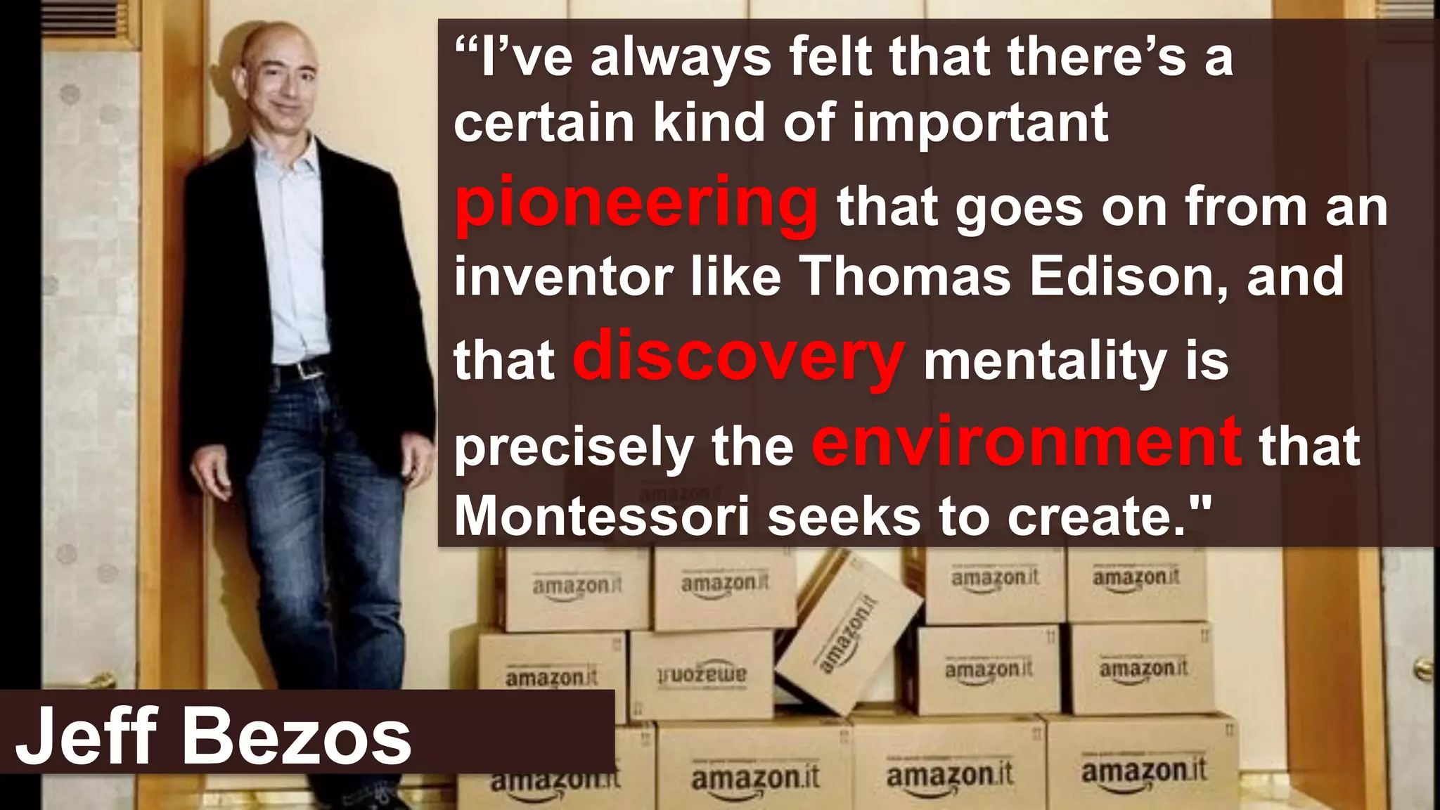 “I’ve always felt that there’s a
certain kind of important
pioneering that goes on from an
inventor like Thomas Edison, and
that discovery mentality is
precisely the environment that
Montessori seeks to create."
Jeff Bezos
 