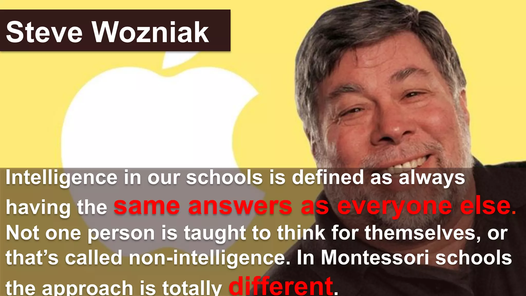 Intelligence in our schools is defined as always
having the same answers as everyone else.
Not one person is taught to think for themselves, or
that’s called non-intelligence. In Montessori schools
the approach is totally different.
Steve Wozniak
 