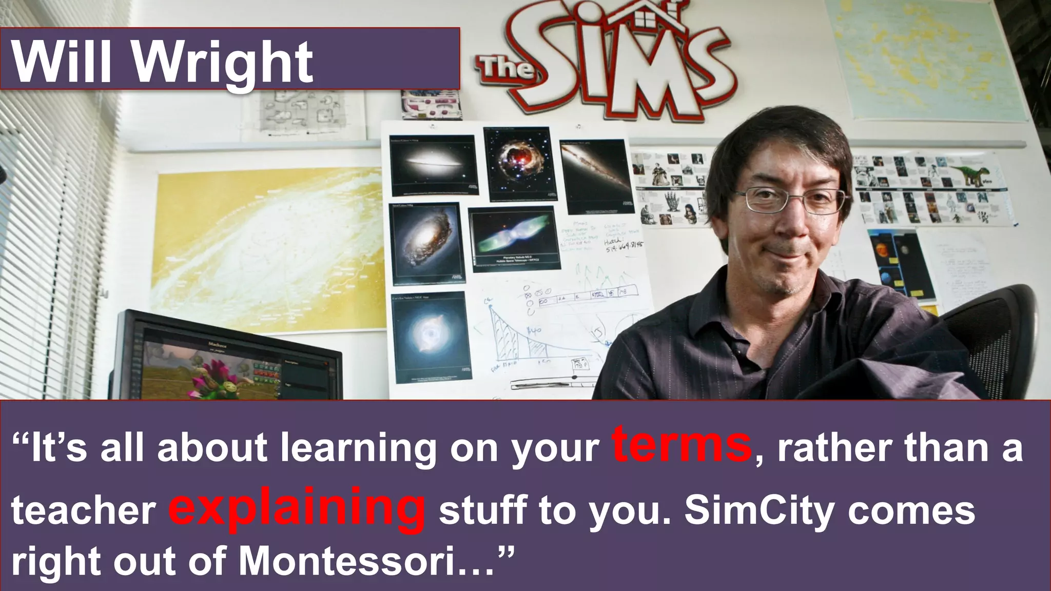 “It’s all about learning on your terms, rather than a
teacher explaining stuff to you. SimCity comes
right out of Montessori…”
Will Wright
 