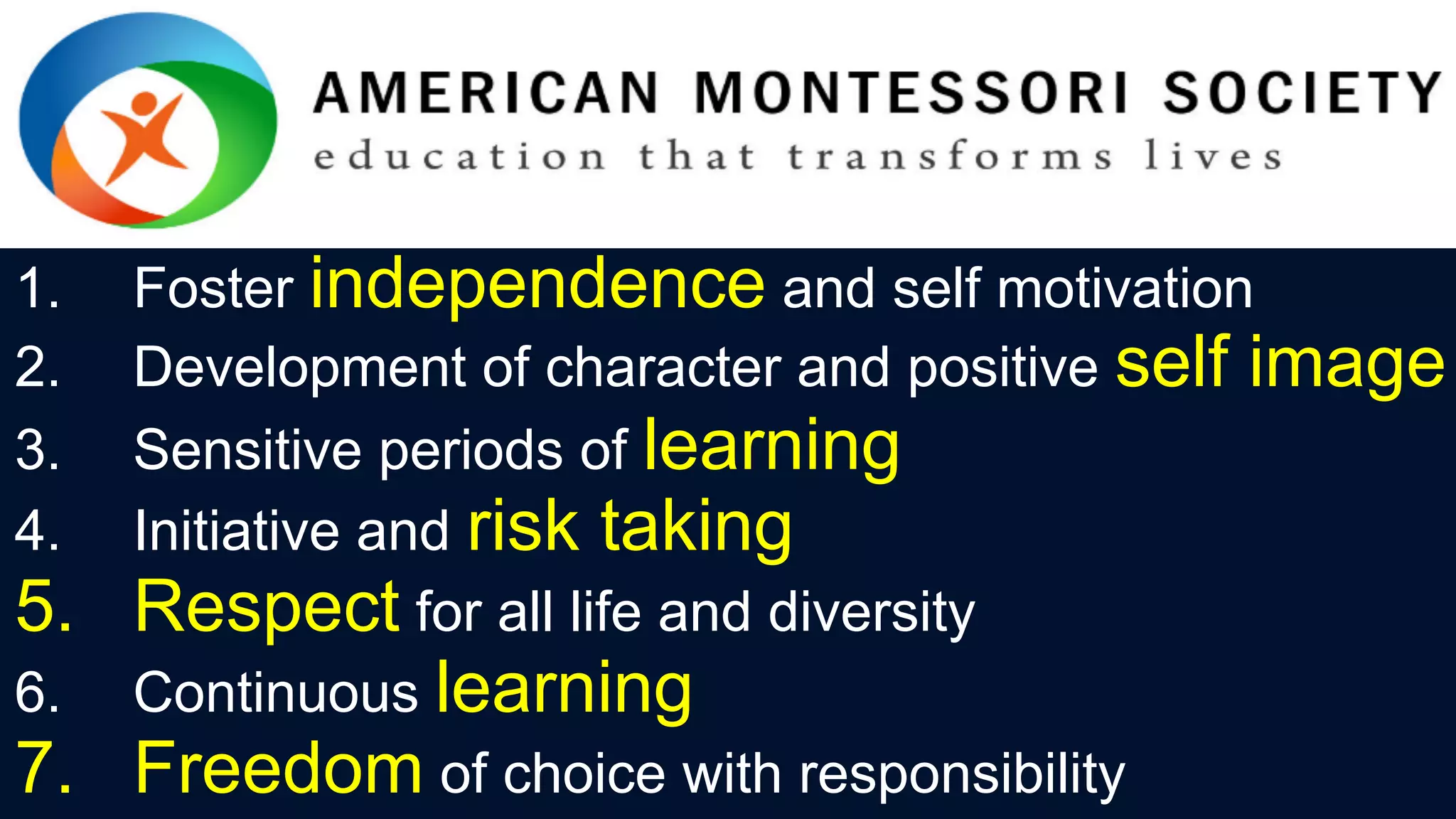1.  Foster independence and self motivation
2.  Development of character and positive self image
3.  Sensitive periods of learning
4.  Initiative and risk taking
5.  Respect for all life and diversity
6.  Continuous learning
7.  Freedom of choice with responsibility
 