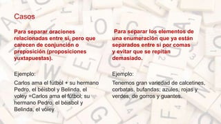Casos
Para separar oraciones
relacionadas entre sí, pero que
carecen de conjunción o
preposición (proposiciones
yuxtapuestas).
Ejemplo:
Carlos ama el fútbol + su hermano
Pedro, el béisbol y Belinda, el
voley =Carlos ama el fútbol; su
hermano Pedro, el béisbol y
Belinda, el vóley.
Para separar los elementos de
una enumeración que ya están
separados entre sí por comas
y evitar que se repitan
demasiado.
Ejemplo:
Tenemos gran variedad de calcetines,
corbatas, bufandas; azules, rojas y
verdes, de gorros y guantes.
 