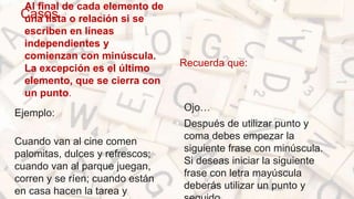 Casos
Al final de cada elemento de
una lista o relación si se
escriben en líneas
independientes y
comienzan con minúscula.
La excepción es el último
elemento, que se cierra con
un punto.
Ejemplo:
Cuando van al cine comen
palomitas, dulces y refrescos;
cuando van al parque juegan,
corren y se ríen; cuando están
en casa hacen la tarea y
Recuerda que:
• Ojo…
• Después de utilizar punto y
coma debes empezar la
siguiente frase con minúscula.
Si deseas iniciar la siguiente
frase con letra mayúscula
deberás utilizar un punto y
 