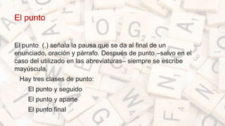 El punto
El punto (.) señala la pausa que se da al final de un
enunciado, oración y párrafo. Después de punto –salvo en el
caso del utilizado en las abreviaturas– siempre se escribe
mayúscula.
• Hay tres clases de punto:
• El punto y seguido
• El punto y aparte
• El punto final
 