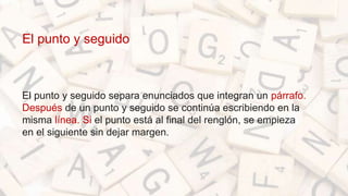 El punto y seguido
El punto y seguido separa enunciados que integran un párrafo.
Después de un punto y seguido se continúa escribiendo en la
misma línea. Si el punto está al final del renglón, se empieza
en el siguiente sin dejar margen.
 
