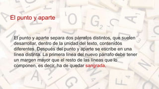 El punto y aparte
• El punto y aparte separa dos párrafos distintos, que suelen
desarrollar, dentro de la unidad del texto, contenidos
diferentes. Después del punto y aparte se escribe en una
línea distinta. La primera línea del nuevo párrafo debe tener
un margen mayor que el resto de las líneas que lo
componen, es decir, ha de quedar sangrada.
 