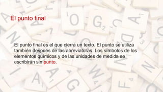 El punto final
• El punto final es el que cierra un texto. El punto se utiliza
también después de las abreviaturas. Los símbolos de los
elementos químicos y de las unidades de medida se
escribirán sin punto.
 