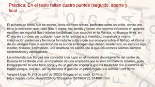 Práctica: En el texto faltan cuatro puntos (seguido, aparte y
final
El puñado de libros que ha escrito, libros siempre breves, perfectos como un anillo, donde uno
tiene la impresión que nada falta ni sobra, han tenido y tienen una enorme influencia en quienes
escriben en español Sus historias fantásticas, que suceden en la Pampa, en Buenos Aires, en
China, en Londres, en cualquier lugar de la realidad o la irrealidad, muestran la misma
imaginación poderosa y la misma formidable cultura que sus ensayos sobre el tiempo, el idioma
de los vikingos Pero la erudición no es nunca en Borges algo denso, académico, es siempre algo
insólito, brillante, entretenido, una aventura del espíritu de la que los lectores salimos siempre
sorprendidos y enriquecidos
La entrevista que Borges nos concedió tuvo lugar en el modesto departamento del centro de
Buenos Aires donde vive, acompañado de una empleada que le sirve también de lazarillo, pues
Borges perdió la vista hace años, y de un gato de angora al que ha bautizado con el nombre de
Beppo porque, nos dijo, así se llamaba el gato de un poeta inglés que admira: Lord Byron
Vargas-Llosa, M. (13 de julio de 2020). Borges en su casa. El País.
https://elpais.com/cultura/2020/06/12/babelia/1591960732_814904.html
 