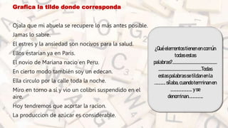 • Grafica la tilde donde corresponda
• Ojala que mi abuela se recupere lo más antes posible.
• Jamas lo sabre.
• El estres y la ansiedad son nocivos para la salud.
• Ellos estarían ya en Paris.
• El novio de Mariana nacio en Peru.
• En cierto modo también soy un edecan.
• Ella circulo por la calle toda la noche.
• Miro en torno a sí y vio un colibri suspendido en el
aire.
• Hoy tendremos que acortar la racion.
• La produccion de azúcar es considerable.
¿Quéelementostienenencomún
todasestas
palabras?.................................................
...............................................Todas
estaspalabrassetildanenla
…………. sílaba,cuandoterminanen
..………………….. yse
denominan……………..
 