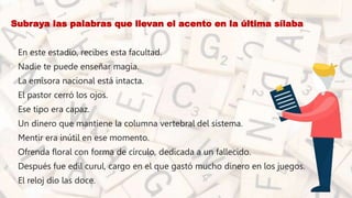 • Subraya las palabras que llevan el acento en la última sílaba
• En este estadio, recibes esta facultad.
• Nadie te puede enseñar magia.
• La emisora nacional está intacta.
• El pastor cerró los ojos.
• Ese tipo era capaz.
• Un dinero que mantiene la columna vertebral del sistema.
• Mentir era inútil en ese momento.
• Ofrenda floral con forma de círculo, dedicada a un fallecido.
• Después fue edil curul, cargo en el que gastó mucho dinero en los juegos.
• El reloj dio las doce.
 
