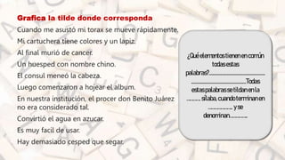 • Grafica la tilde donde corresponda
• Cuando me asustó mi torax se mueve rápidamente.
• Mi cartuchera tiene colores y un lapiz.
• Al final murió de cancer.
• Un huesped con nombre chino.
• El consul meneó la cabeza.
• Luego comenzaron a hojear el album.
• En nuestra institución, el procer don Benito Juárez
no era considerado tal.
• Convirtió el agua en azucar.
• Es muy facil de usar.
• Hay demasiado cesped que segar.
¿Quéelementostienenencomún
todasestas
palabras?.................................................
................................................Todas
estaspalabrassetildanenla
…………. sílaba,cuandoterminanen
………………….. yse
denominan……………..
 