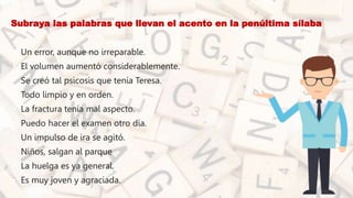 • Subraya las palabras que llevan el acento en la penúltima sílaba
• Un error, aunque no irreparable.
• El volumen aumentó considerablemente.
• Se creó tal psicosis que tenía Teresa.
• Todo limpio y en orden.
• La fractura tenía mal aspecto.
• Puedo hacer el examen otro día.
• Un impulso de ira se agitó.
• Niños, salgan al parque
• La huelga es ya general.
• Es muy joven y agraciada.
 