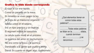 • Grafica la tilde donde corresponda
• El viaje al sur era rapido.
• Como un parasito en la mesa.
• En America se viven según la ley.
• Se trata de un trastorno organico.
• Estaba usted en el sotano.
• Era un tipo practico y sin manías.
• El regimen militar se consolida.
• La celula suele morir en el proceso.
• La quimica del amor en los humanos.
• No era como la fisica o la quimica.
• Dandoselo a la gente que pudiera leerlo.
• David: En cuanto os digan algo, cuentamelo.
¿Qué elementos tienen en
común todas estas
palabras?.................................
.................................................
...............Todas estas palabras
se tildan en la…………. sílaba,
cuando terminan
en…………………..y se
denominan……………..
 